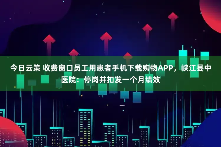 今日云策 收费窗口员工用患者手机下载购物APP，峡江县中医院：停岗并扣发一个月绩效