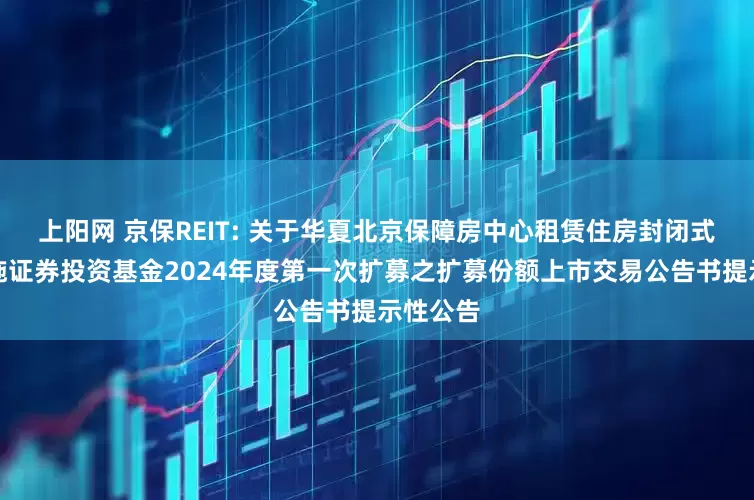 上阳网 京保REIT: 关于华夏北京保障房中心租赁住房封闭式基础设施证券投资基金2024年度第一次扩募之扩募份额上市交易公告书提示性公告