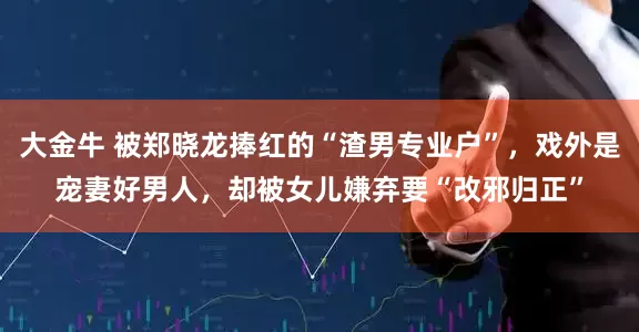大金牛 被郑晓龙捧红的“渣男专业户”，戏外是宠妻好男人，却被女儿嫌弃要“改邪归正”