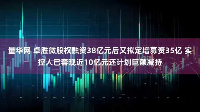 量华网 卓胜微股权融资38亿元后又拟定增募资35亿 实控人已套现近10亿元还计划巨额减持