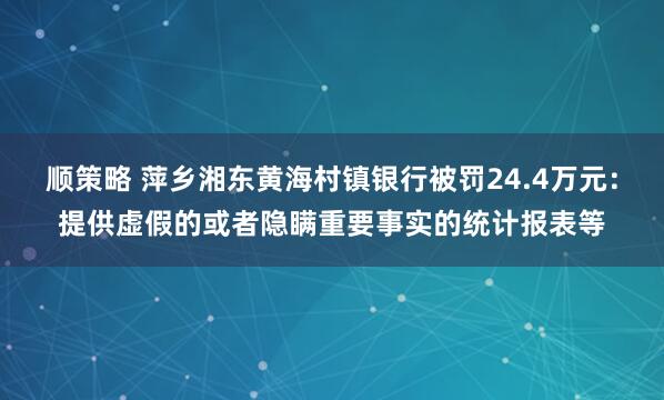 顺策略 萍乡湘东黄海村镇银行被罚24.4万元：提供虚假的或者隐瞒重要事实的统计报表等