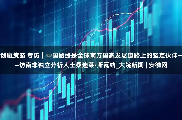 创赢策略 专访｜中国始终是全球南方国家发展道路上的坚定伙伴——访南非独立分析人士桑迪莱·斯瓦纳_大皖新闻 | 安徽网