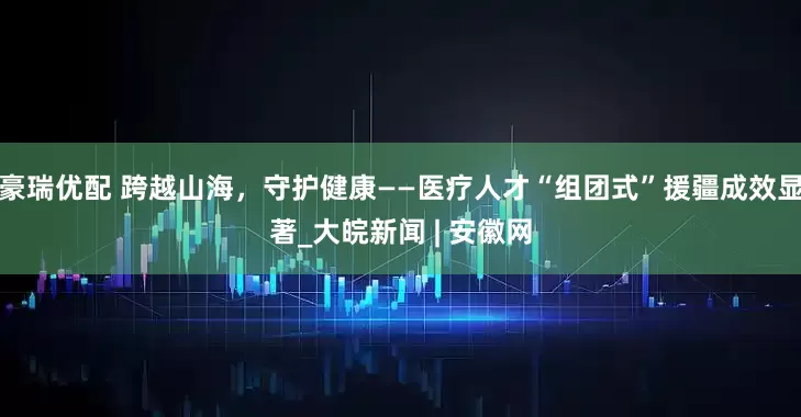 豪瑞优配 跨越山海，守护健康——医疗人才“组团式”援疆成效显著_大皖新闻 | 安徽网