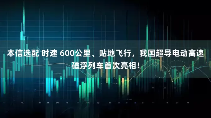 本信选配 时速 600公里、贴地飞行，我国超导电动高速磁浮列车首次亮相！