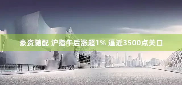 豪资随配 沪指午后涨超1% 逼近3500点关口
