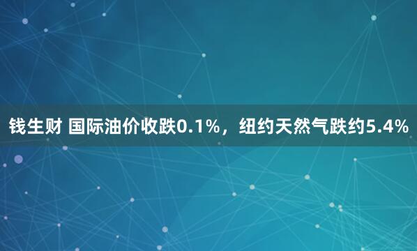 钱生财 国际油价收跌0.1%，纽约天然气跌约5.4%