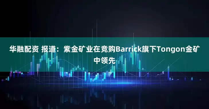 华融配资 报道：紫金矿业在竞购Barrick旗下Tongon金矿中领先