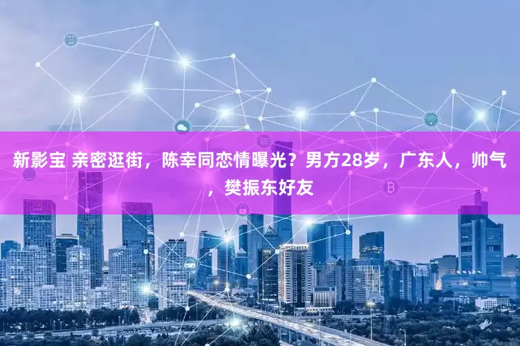 新影宝 亲密逛街，陈幸同恋情曝光？男方28岁，广东人，帅气，樊振东好友