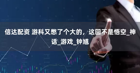信达配资 游科又憋了个大的，这回不是悟空_神话_游戏_钟馗