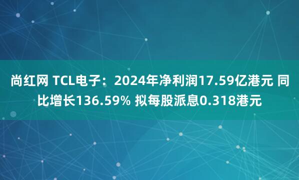 尚红网 TCL电子：2024年净利润17.59亿港元 同比增长136.59% 拟每股派息0.318港元