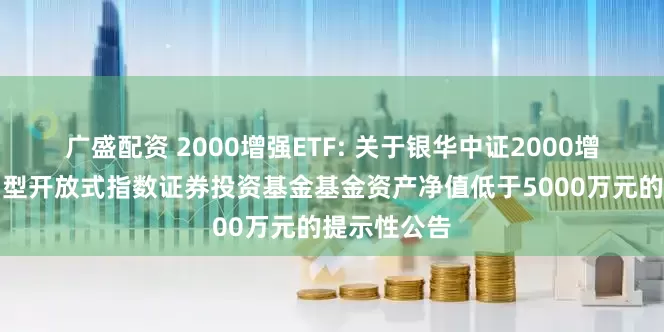 广盛配资 2000增强ETF: 关于银华中证2000增强策略交易型开放式指数证券投资基金基金资产净值低于5000万元的提示性公告