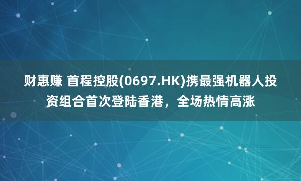 财惠赚 首程控股(0697.HK)携最强机器人投资组合首次登陆香港，全场热情高涨